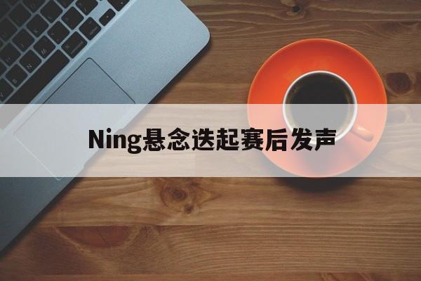Ning悬念迭起赛后发声(Ning为Tarzan鸣不平)